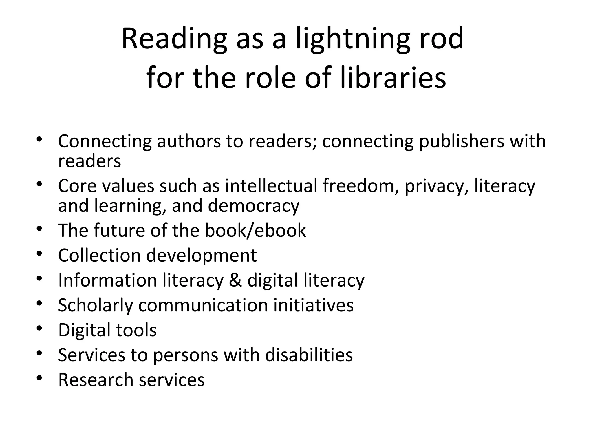 Reading as a lightning rod
           for the role of libraries
• Connecting authors to readers; connecting publishers with
  readers
• Core values such as intellectual freedom, privacy, literacy
  and learning, and democracy
• The future of the book/ebook
• Collection development
• Information literacy & digital literacy
• Scholarly communication initiatives
• Digital tools
• Services to persons with disabilities
• Research services
 