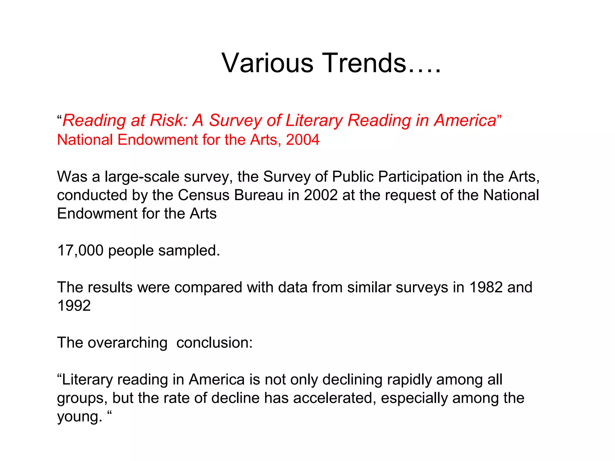Various Trends….
“Reading at Risk: A Survey of Literary Reading in America ”
National Endowment for the Arts, 2004

Was a large-scale survey, the Survey of Public Participation in the Arts,
conducted by the Census Bureau in 2002 at the request of the National
Endowment for the Arts

17,000 people sampled.

The results were compared with data from similar surveys in 1982 and
1992

The overarching conclusion:

“Literary reading in America is not only declining rapidly among all
groups, but the rate of decline has accelerated, especially among the
young. “
 
