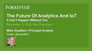 The Future Of Analytics And IoT
It Can’t Happen Without You
Mike Gualtieri, Principal Analyst
November 3, 2015 San Francisco
Twitter: @mgualtieri
 