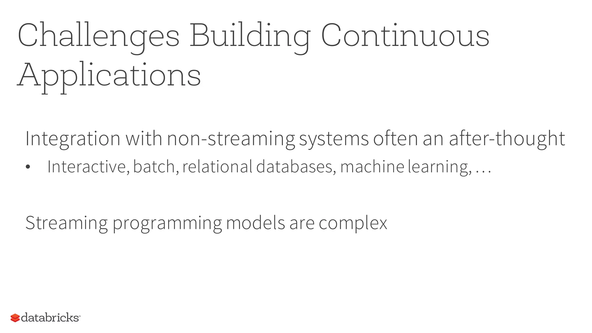 Challenges Building Continuous
Applications
Integration with non-streaming systems often an after-thought
• Interactive,batch,relational databases, machine learning,…
Streaming programming models are complex
 