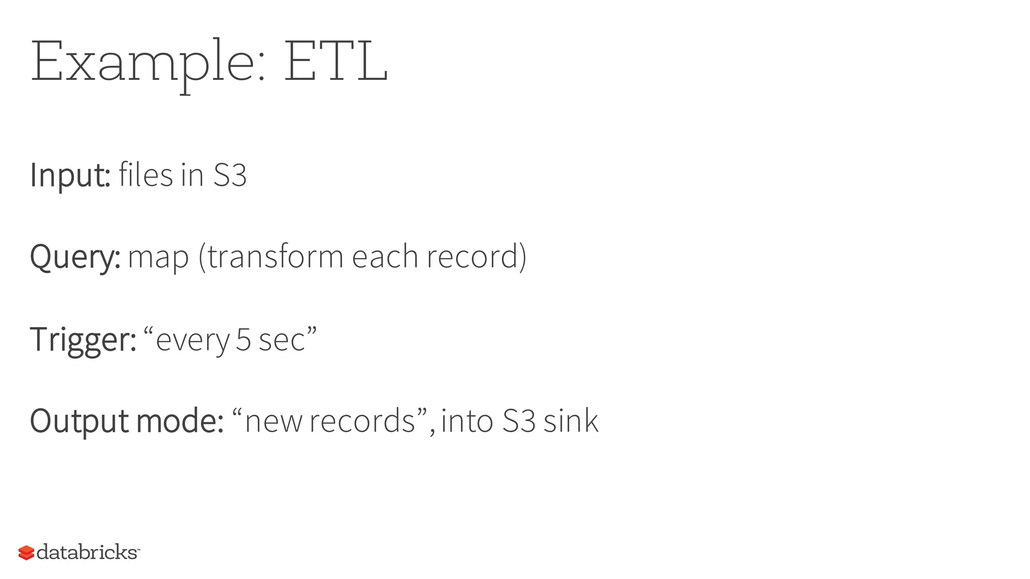 Example: ETL
Input: files in S3
Query: map (transform each record)
Trigger: “every5 sec”
Output mode: “newrecords”,into S3 sink
 