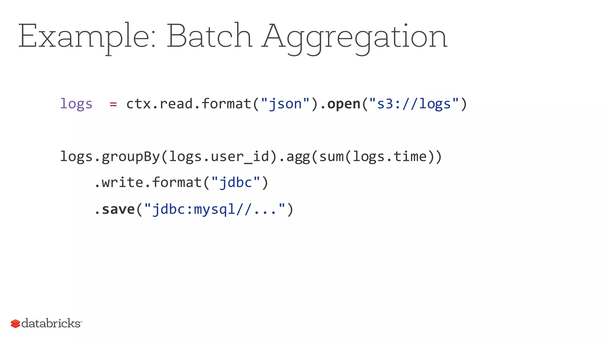 logs = ctx.read.format("json").open("s3://logs")
logs.groupBy(logs.user_id).agg(sum(logs.time))
.write.format("jdbc")
.save("jdbc:mysql//...")
Example: Batch Aggregation
 