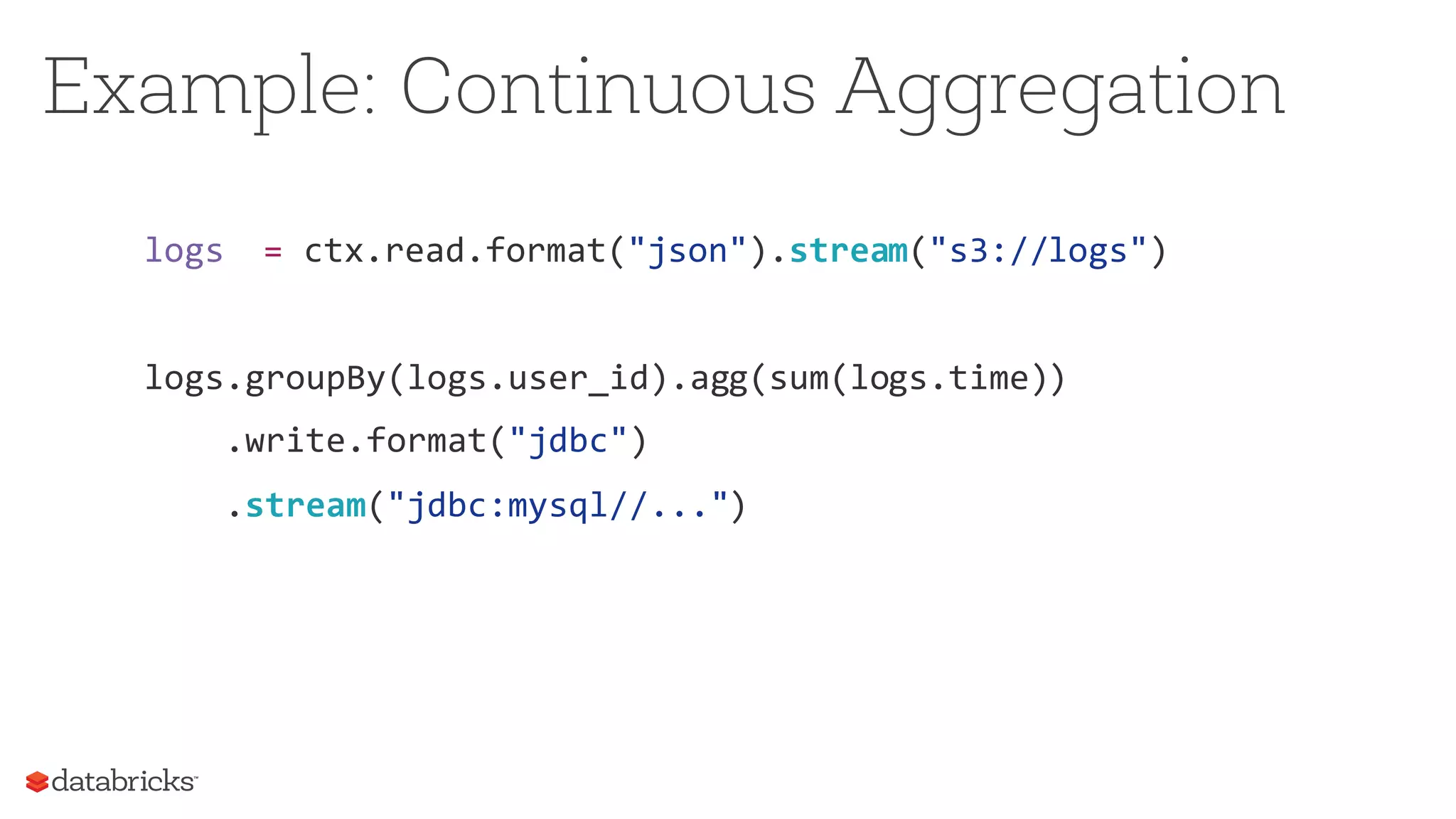 logs = ctx.read.format("json").stream("s3://logs")
logs.groupBy(logs.user_id).agg(sum(logs.time))
.write.format("jdbc")
.stream("jdbc:mysql//...")
Example: Continuous Aggregation
 