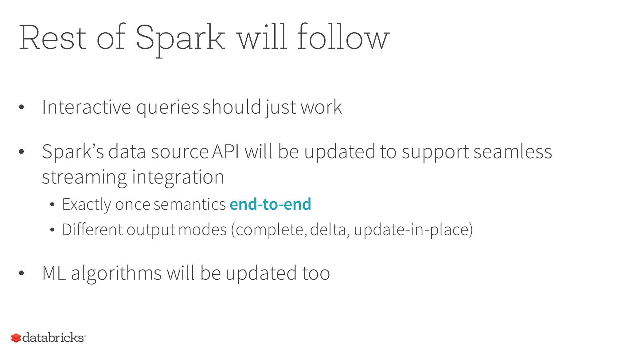 Rest of Spark will follow
• Interactive queriesshould just work
• Spark’s data sourceAPI will be updated to support seamless
streaming integration
• Exactly once semantics end-to-end
• Different outputmodes (complete,delta, update-in-place)
• ML algorithms will be updated too
 