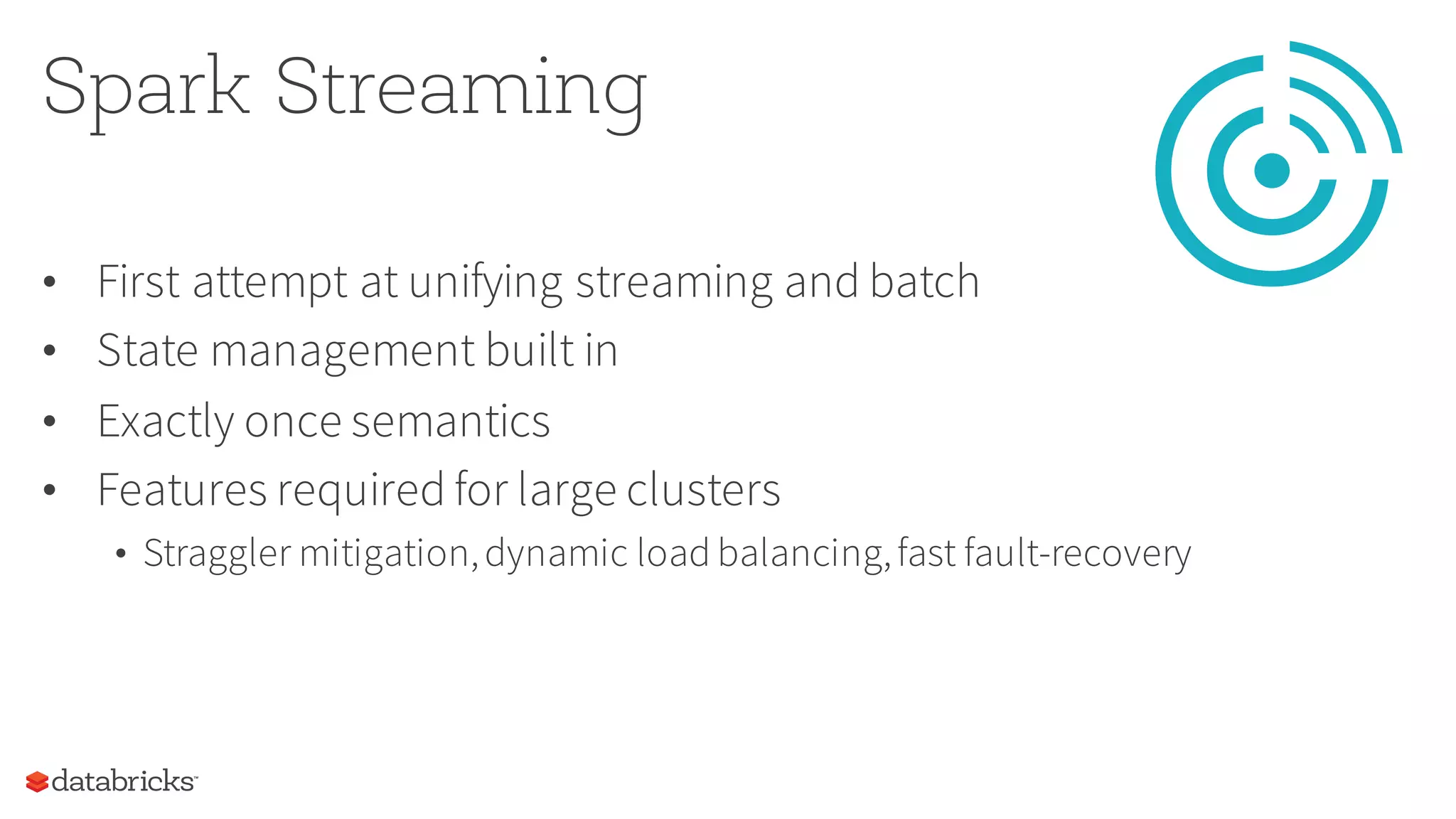 Spark Streaming
• First attempt at unifying streaming and batch
• State management built in
• Exactly once semantics
• Features required for large clusters
• Straggler mitigation,dynamic load balancing,fast fault-recovery
 