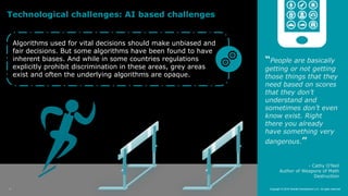 Technological challenges: AI based challenges
Algorithms used for vital decisions should make unbiased and
fair decisions. But some algorithms have been found to have
inherent biases. And while in some countries regulations
explicitly prohibit discrimination in these areas, grey areas
exist and often the underlying algorithms are opaque.
“People are basically
getting or not getting
those things that they
need based on scores
that they don’t
understand and
sometimes don’t even
know exist. Right
there you already
have something very
dangerous.”
- Cathy O’Neil
Author of Weapons of Math
Destruction
Copyright © 2018 Deloitte Development LLC. All rights reserved.7
 