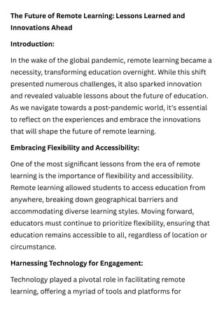 The Future of Remote Learning: Lessons Learned and
Innovations Ahead
Introduction:
In the wake of the global pandemic, remote learning became a
necessity, transforming education overnight. While this shift
presented numerous challenges, it also sparked innovation
and revealed valuable lessons about the future of education.
As we navigate towards a post-pandemic world, it's essential
to reflect on the experiences and embrace the innovations
that will shape the future of remote learning.
Embracing Flexibility and Accessibility:
One of the most significant lessons from the era of remote
learning is the importance of flexibility and accessibility.
Remote learning allowed students to access education from
anywhere, breaking down geographical barriers and
accommodating diverse learning styles. Moving forward,
educators must continue to prioritize flexibility, ensuring that
education remains accessible to all, regardless of location or
circumstance.
Harnessing Technology for Engagement:
Technology played a pivotal role in facilitating remote
learning, offering a myriad of tools and platforms for
 