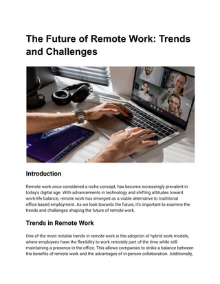 The Future of Remote Work: Trends
and Challenges
Introduction
Remote work once considered a niche concept, has become increasingly prevalent in
today's digital age. With advancements in technology and shifting attitudes toward
work-life balance, remote work has emerged as a viable alternative to traditional
office-based employment. As we look towards the future, it's important to examine the
trends and challenges shaping the future of remote work.
Trends in Remote Work
One of the most notable trends in remote work is the adoption of hybrid work models,
where employees have the flexibility to work remotely part of the time while still
maintaining a presence in the office. This allows companies to strike a balance between
the benefits of remote work and the advantages of in-person collaboration. Additionally,
 