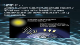 CONTINUED . . .
ACCORDING TO AN ONGOING TEMPERATURE ANALYSIS CONDUCTED BY SCIENTISTS AT
NASA'S GODDARD INSTITUTE FOR SPACE STUDIES (GISS), THE AVERAGE
GLOBAL TEMPERATURE ON EARTH HAS INCREASED BY ABOUT 0.8° CELSIUS (1.4°
FAHRENHEIT) SINCE 1880.
2/27/2017 10
 