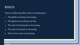 EFFECTS
There are following effects due to harmful gases:
1. The globle warming is increasing.
2. The glaciers are melting very fast.
3. The ratio of earth quake is increasing.
4. The ratio of tsunami is increasing.
5. The level of ocean is increasing.
2/27/2017 12
 