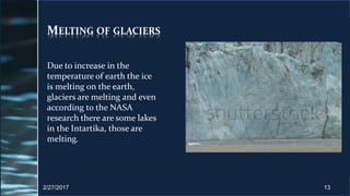 MELTING OF GLACIERS
Due to increase in the
temperature of earth the ice
is melting on the earth,
glaciers are melting and even
according to the NASA
research there are some lakes
in the Intartika, those are
melting.
2/27/2017 13
 