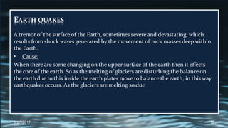 EARTH QUAKES
A tremor of the surface of the Earth, sometimes severe and devastating, which
results from shock waves generated by the movement of rock masses deep within
the Earth.
• Cause:
When there are some changing on the upper surface of the earth then it effects
the core of the earth. So as the melting of glaciers are disturbing the balance on
the earth due to this inside the earth plates move to balance the earth, in this way
earthquakes occurs. As the glaciers are melting so due
2/27/2017 16
 