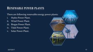 RENEWABLE POWER PLANTS
There are following renewable energy power plants:
i. Hydro Power Plant.
ii. Wind Power Plant.
iii. Biogas Power Plant.
iv. Tidal Power Plant.
v. Solar Power Plant.
2/27/2017 17
 