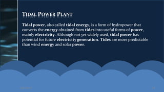 TIDAL POWER PLANT
Tidal power, also called tidal energy, is a form of hydropower that
converts the energy obtained from tides into useful forms of power,
mainly electricity. Although not yet widely used, tidal power has
potential for future electricity generation. Tides are more predictable
than wind energy and solar power.
2/27/2017 19
 