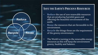 SAVE THE EARTH’S PRECIOUS RESOURCES
• Reduce the use of non renewable resources
that are producing harmful gases and
effecting the beautiful envoirnment of the
earth.
• Reuse the resources that are favourable to the
envoirnment.
• Recycle the things those are the requirement
of the greeny envoirnment.
• The World is turning to the renewable energy
resources as this will keep the envoirnment
greeny, healthy and balance.
Reduce
ReuseRecycle
2/27/2017 23
 