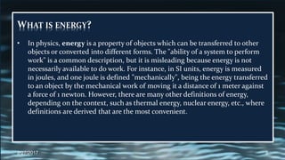 WHAT IS ENERGY?
• In physics, energy is a property of objects which can be transferred to other
objects or converted into different forms. The "ability of a system to perform
work" is a common description, but it is misleading because energy is not
necessarily available to do work. For instance, in SI units, energy is measured
in joules, and one joule is defined "mechanically", being the energy transferred
to an object by the mechanical work of moving it a distance of 1 meter against
a force of 1 newton. However, there are many other definitions of energy,
depending on the context, such as thermal energy, nuclear energy, etc., where
definitions are derived that are the most convenient.
2/27/2017 3
 