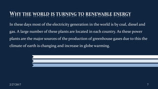 WHY THE WORLD IS TURNING TO RENEWABLE ENERGY
In these days most of the electricity generation in the world is by coal, diesel and
gas. A large number of these plants are located in each country. As these power
plants are the major sources of the production of greenhouse gases due to this the
climate of earth is changing and increase in globe warming.
2/27/2017 7
 