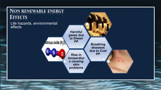 Rise in
temperatur
e causing
skin
problems
Breathing
diseases
due to Coal
PP
Harmful
gases due
to Diesel
PP
NON RENEWABLE ENERGY
EFFECTS
Life hazards, environmental
effects
2/27/2017 8
 