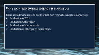 WHY NON-RENEWABLE ENERGY IS HARMFUL:
There are following reasons due to which non renewable energy is dangerous:
 Production of CO2.
 Production water vapor.
 Production of nitrous oxide.
 Production of other green house gases.
2/27/2017 9
 