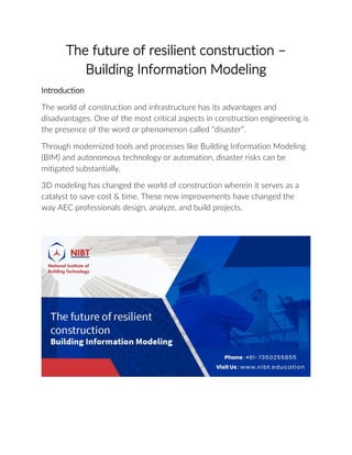 The future of resilient construction –
Building Information Modeling
Introduction
The world of construction and infrastructure has its advantages and
disadvantages. One of the most critical aspects in construction engineering is
the presence of the word or phenomenon called “disaster”.
Through modernized tools and processes like Building Information Modeling
(BIM) and autonomous technology or automation, disaster risks can be
mitigated substantially.
3D modeling has changed the world of construction wherein it serves as a
catalyst to save cost & time. These new improvements have changed the
way AEC professionals design, analyze, and build projects.
 