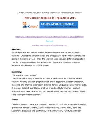 Aarkstore.com announces, a new market research report is available in its vast collection

              The Future of Retailing in Thailand to 2016




    http://www.aarkstore.com/reports/The-Future-of-Retailing-in-Thailand-to-2016-195890.html

                                             Rss Feed:

                          http://www.aarkstore.com/feeds/Canadean.xml

Synopsis:
Future forecasts and historic market data can improve market and strategic
planning- Understand which channels and products will be the major winners and
losers in the coming years- Know the share of sales between different products in
your key channels and how this will develop- Assess the impact of economic
recession and recovery on market growth


Summary:
Why was the report written?
The Future of Retailing in Thailand to 2016 is based upon an extensive, cross-
country, industry research program which brings together Canadean’s research,
modelling and analysis expertise in order to develop uniquely detailed market data.
It provides detailed quantitative analysis of past and future trends - crucially
providing retail sales data not just by channel and by product, but showing product
sales through different channels.

Scope:

Detailed category coverage is provided, covering 25 products, across eight product
groups that include: Apparel, Accessories and Luxury Goods, Book, News and
Stationery, Electricals and Electronics, Food and Grocery, Furniture and Floor
 