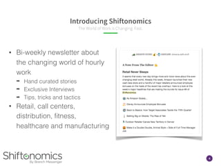 4
Introducing Shiftonomics
The World of Work is Changing. Fast.
• Bi-weekly newsletter about
the changing world of hourly
work
➡ Hand curated stories
➡ Exclusive Interviews
➡ Tips, tricks and tactics
• Retail, call centers,
distribution, ﬁtness,
healthcare and manufacturing
 