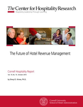 The Future of Hotel Revenue Management



Cornell Hospitality Report
Vol. 10, No. 14, October 2010


by Sheryl E. Kimes, Ph.D.




                                www.chr.cornell.edu
 