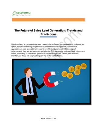 www. Saletancy.com
The Future of Sales Lead Generation: Trends and
Predictions
Keeping ahead of the curve in the ever changing face of sales lead generation is no longer an
option. With the increasing adaptation of businesses into the digital era, conventional
approaches in lead generation give way to novel techniques rooted in technological
advancement, data, as well as consumer behavior. This exhaustive review will look into current
trends on the way to sales leads generation in forecasting future. Fasten your seatbelts,
therefore, as things will begin getting very hot in the world of sales.
 