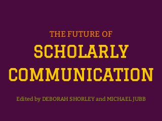 THE FUTURE OF
SCHOLARLY
COMMUNICATION
Edited by DEBORAH SHORLEY and MICHAEL JUBB
 