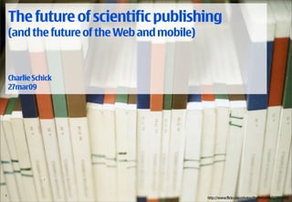 The future of scientific publishing
  (and the future of the Web and mobile)


  Charlie Schick
  27mar09




1 /18 © 2009 Nokia Future of SciPub / 2009-03-27 / CSc
                                                         http://www.flickr.com/photos/thefirebottle/122895549/
 