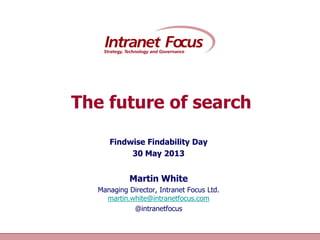 Intranet Focus Ltd
The future of search
Findwise Findability Day
30 May 2013
Martin White
Managing Director, Intranet Focus Ltd.
martin.white@intranetfocus.com
@intranetfocus
 