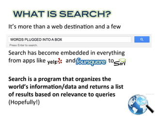 WHAT IS SEARCH?!
It’s	
  more	
  than	
  a	
  web	
  des0na0on	
  and	
  a	
  few	
  
words	
  plugged	
  in	
  a	
  box	
  
	
  
Search	
  has	
  become	
  embedded	
  in	
  everything	
  
from	
  apps	
  like	
  Yelp	
  	
  	
  	
  	
  and	
  Foursquare	
  to	
  Siri	
  
	
  
Search	
  is	
  a	
  program	
  that	
  organizes	
  the	
  
world’s	
  informa6on/data	
  and	
  returns	
  a	
  list	
  
of	
  results	
  based	
  on	
  relevance	
  to	
  queries	
  
(Hopefully!)	
  	
  
	
  
 