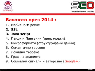 SEO
Важното през 2014 :
1. Мобилно търсене
2. SSL
3. Java script
4. Панди и Пингвини (линк мрежи)
5. Микроформати (структурирани данни)
6. Семантично търсене
7. Локално търсене
8. Граф на знанието
9. Социални сигнали и авторство (Google+)
 