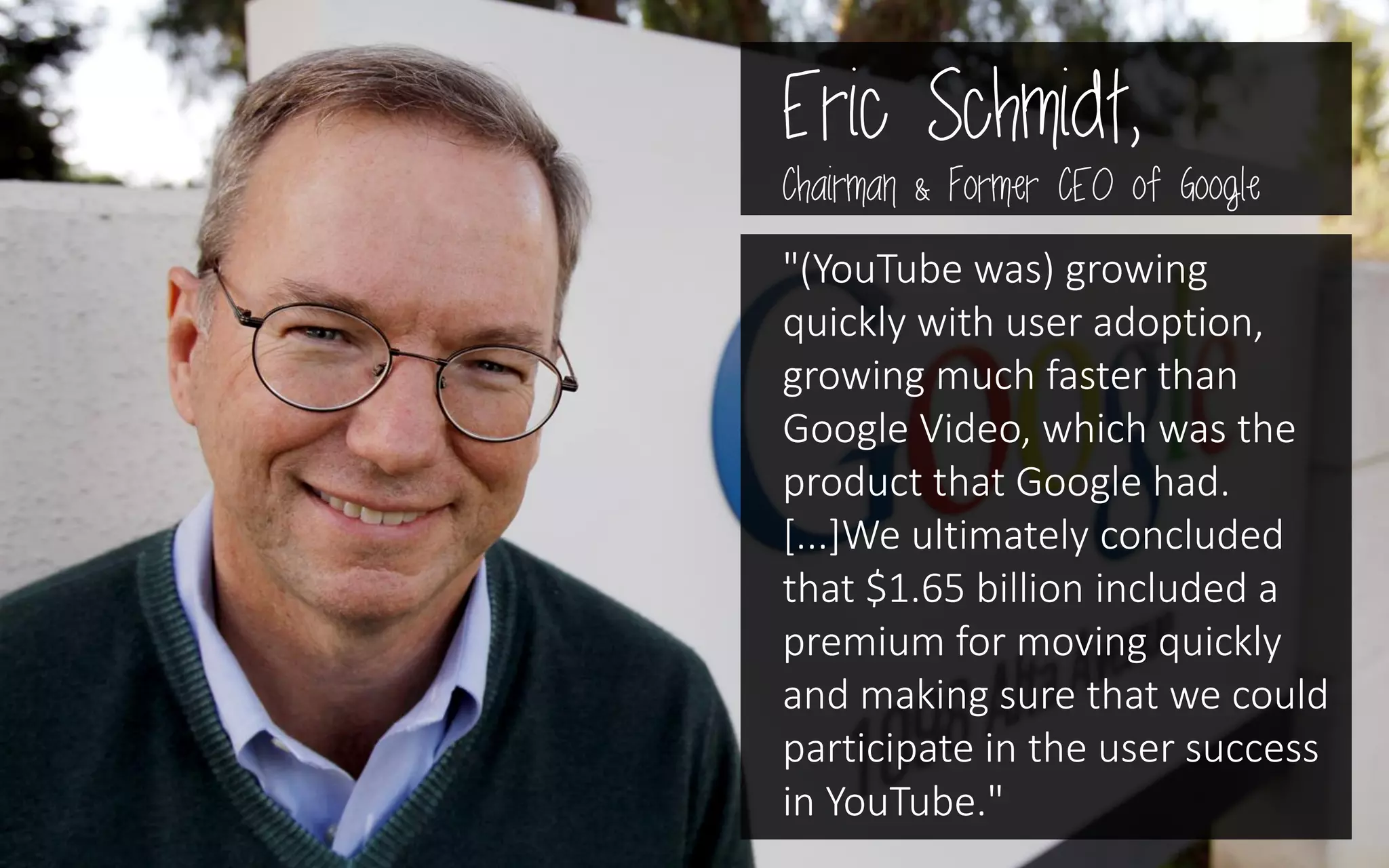 Eric Schmidt,
Chairman & Former CEO of Google
"(YouTube was) growing
quickly with user adoption,
growing much faster than
Google Video, which was the
product that Google had.
[...]We ultimately concluded
that $1.65 billion included a
premium for moving quickly
and making sure that we could
participate in the user success
in YouTube."
 