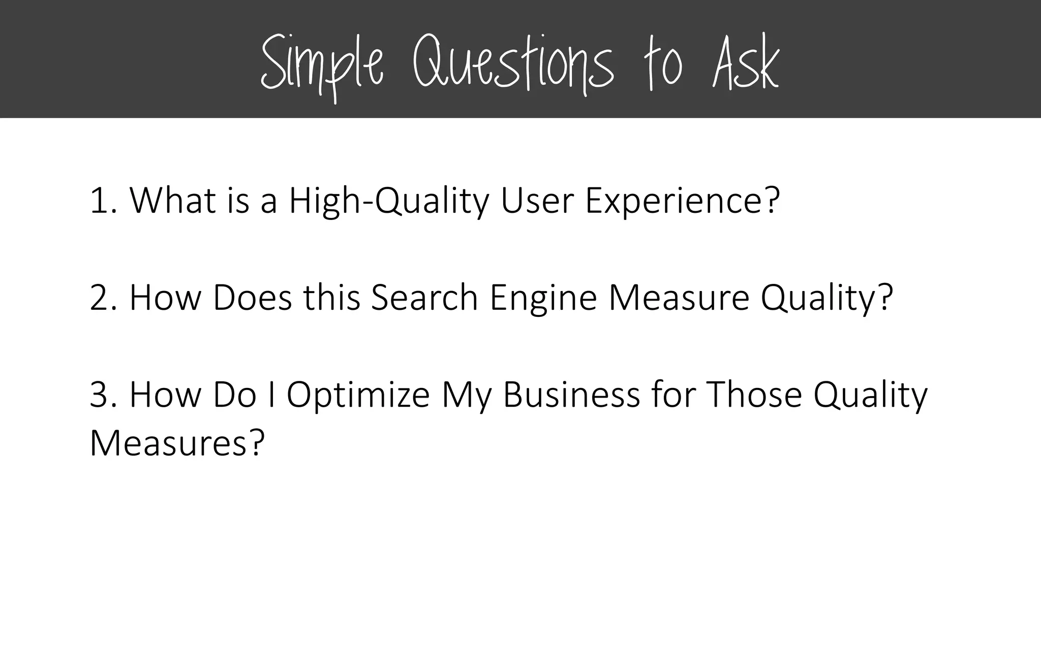 1. What is a High-Quality User Experience?
2. How Does this Search Engine Measure Quality?
3. How Do I Optimize My Business for Those Quality
Measures?
Simple Questions to Ask
 