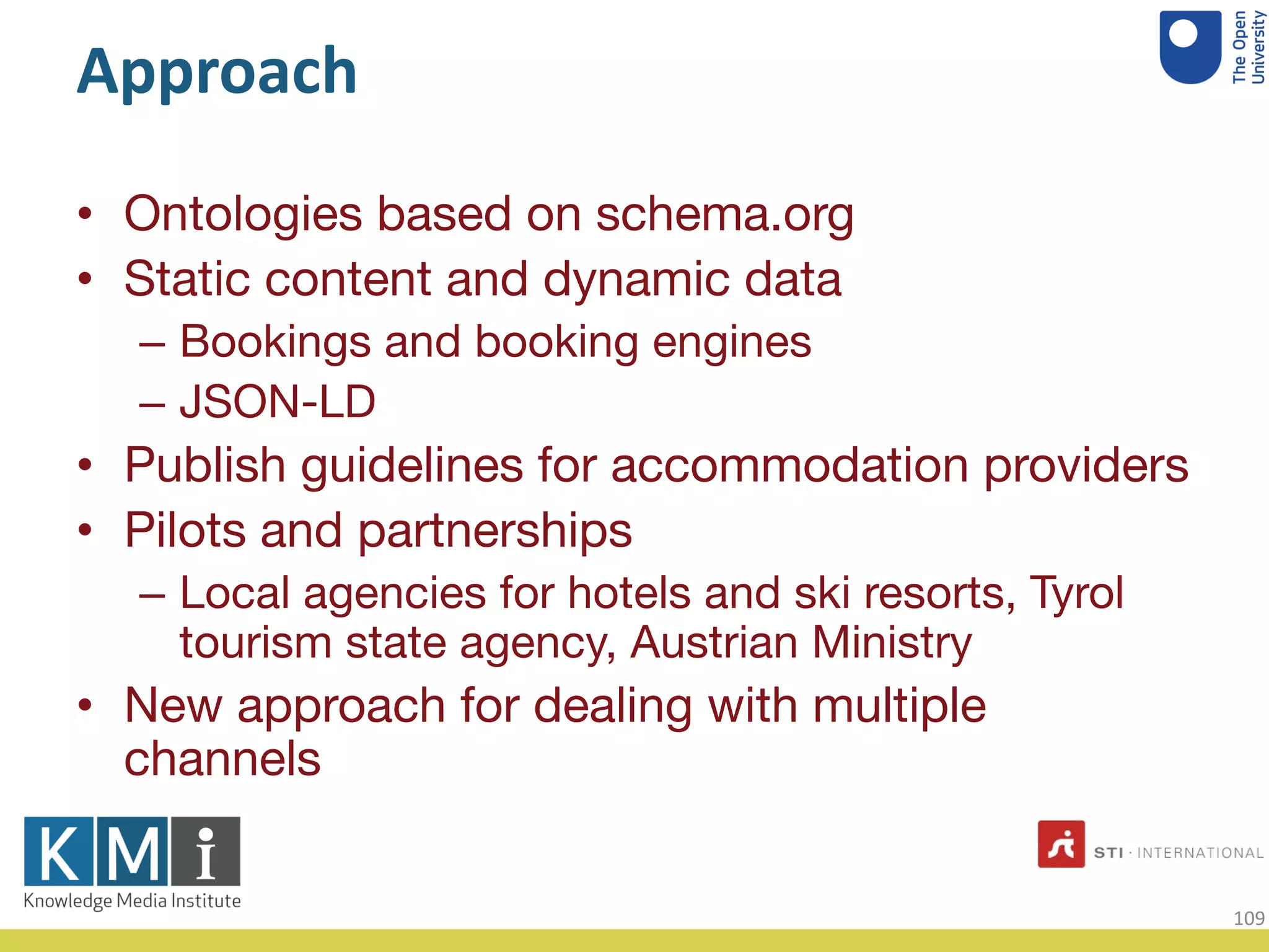 Approach
• Ontologies based on schema.org
• Static content and dynamic data
– Bookings and booking engines
– JSON-LD
• Publish guidelines for accommodation providers
• Pilots and partnerships
– Local agencies for hotels and ski resorts, Tyrol
tourism state agency, Austrian Ministry
• New approach for dealing with multiple
channels
109
 