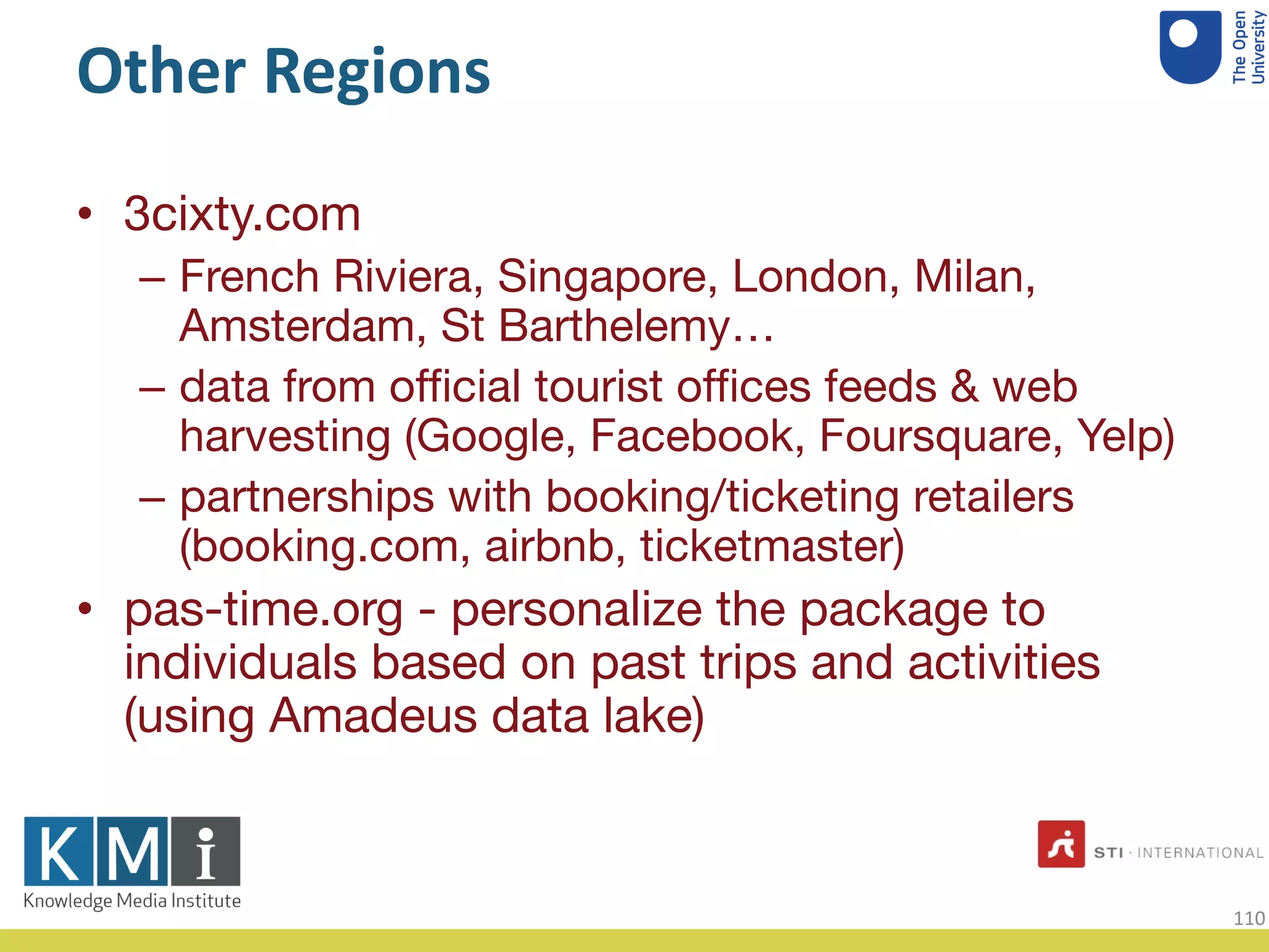 Other Regions
• 3cixty.com
– French Riviera, Singapore, London, Milan,
Amsterdam, St Barthelemy…
– data from official tourist offices feeds & web
harvesting (Google, Facebook, Foursquare, Yelp)
– partnerships with booking/ticketing retailers
(booking.com, airbnb, ticketmaster)
• pas-time.org - personalize the package to
individuals based on past trips and activities
(using Amadeus data lake)
110
 