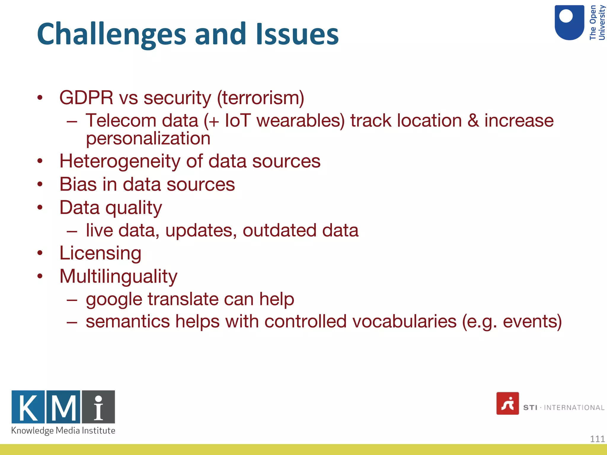 Challenges and Issues
GDPR vs security (terrorism)•
Telecom data (+ IoT wearables) track location & increase–
personalization
Heterogeneity of data sources•
Bias in data sources•
Data quality•
live data, updates, outdated data–
Licensing•
Multilinguality•
google translate can help–
semantics helps with controlled vocabularies (e.g. events)–
111
 