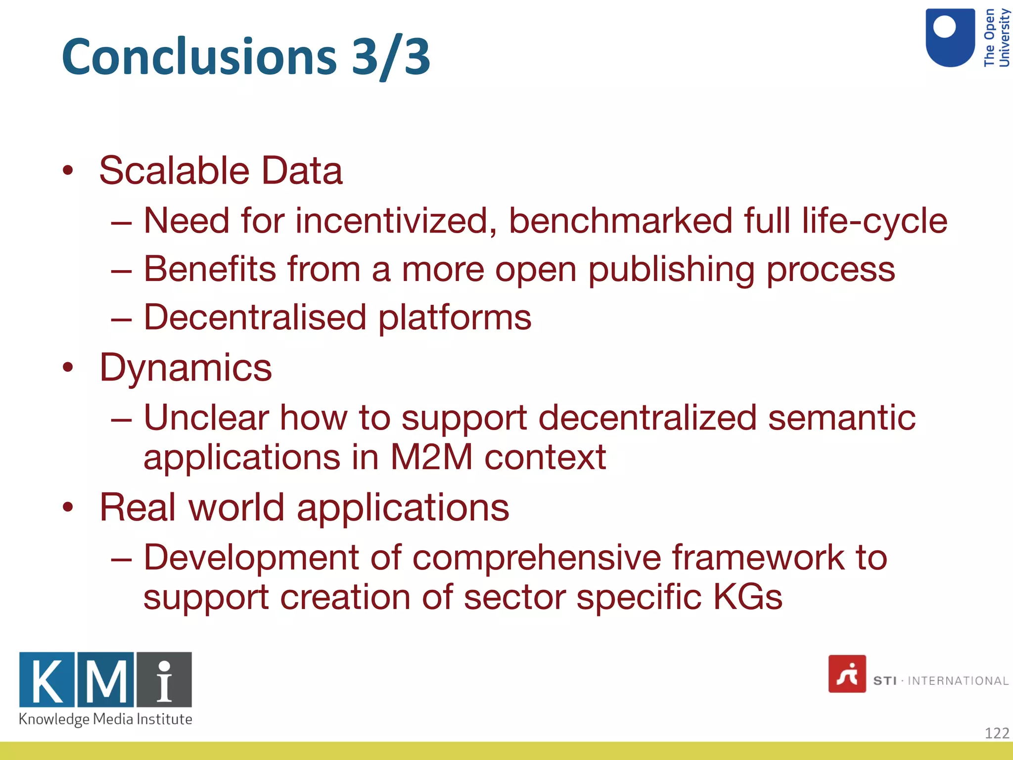 Conclusions 3/3
• Scalable Data
– Need for incentivized, benchmarked full life-cycle
– Benefits from a more open publishing process
– Decentralised platforms
• Dynamics
– Unclear how to support decentralized semantic
applications in M2M context
• Real world applications
– Development of comprehensive framework to
support creation of sector specific KGs
122
 
