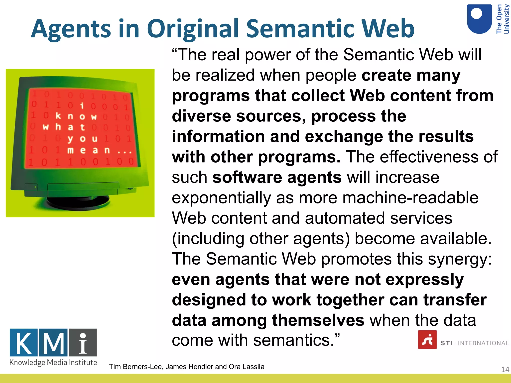 Agents in Original Semantic Web
“The real power of the Semantic Web will
be realized when people create many
programs that collect Web content from
diverse sources, process the
information and exchange the results
with other programs. The effectiveness of
such software agents will increase
exponentially as more machine-readable
Web content and automated services
(including other agents) become available.
The Semantic Web promotes this synergy:
even agents that were not expressly
designed to work together can transfer
data among themselves when the data
come with semantics.”
Tim Berners-Lee, James Hendler and Ora Lassila 14
 