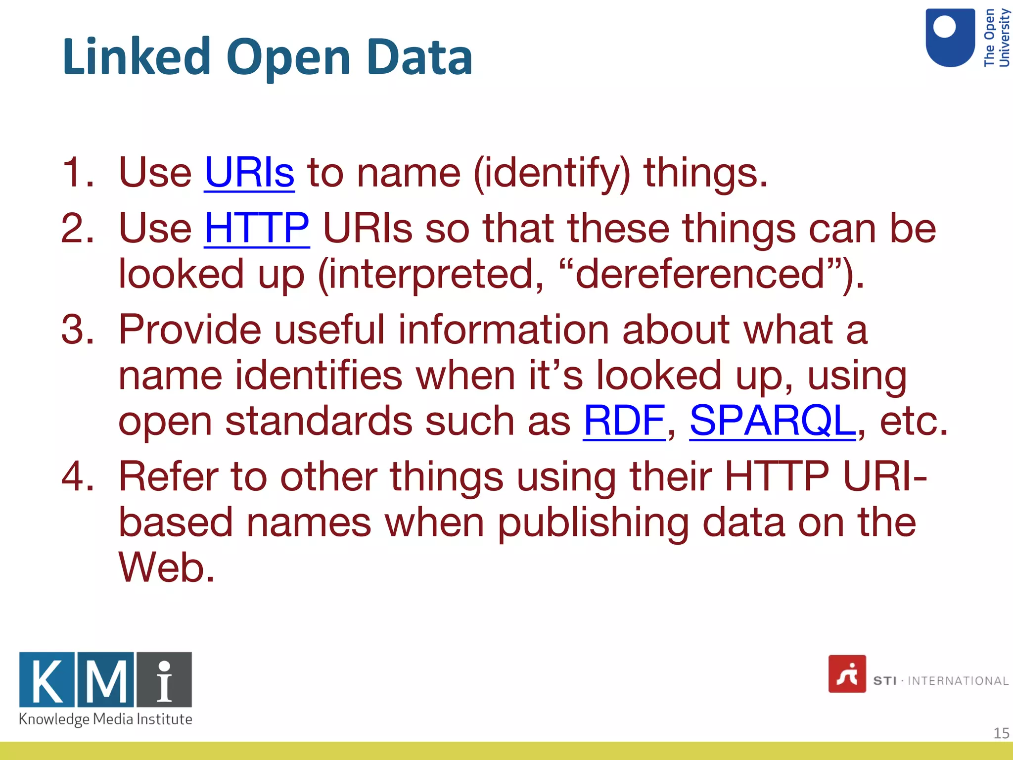 Linked Open Data
Use1. URIs to name (identify) things.
Use2. HTTP URIs so that these things can be
looked up (interpreted, “dereferenced”).
Provide useful information about what a3.
name identiﬁes when it’s looked up, using
open standards such as RDF, SPARQL, etc.
Refer to other things using their HTTP URI4. -
based names when publishing data on the
Web.
15
 