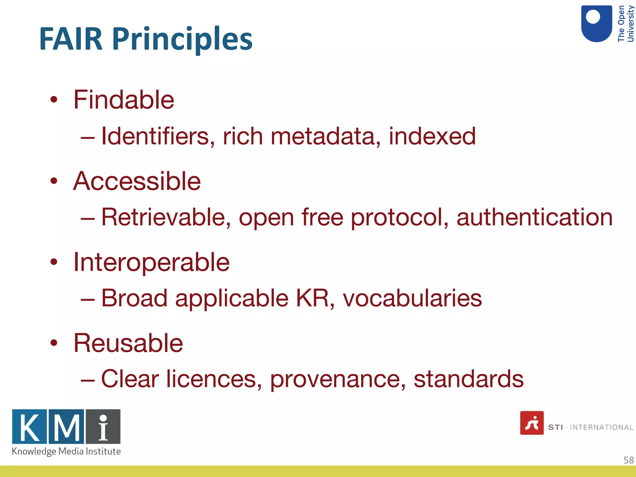 FAIR Principles
Findable•
Identiﬁers, rich metadata, indexed–
Accessible•
Retrievable, open free protocol, authentication–
Interoperable•
Broad applicable KR, vocabularies–
Reusable•
Clear licences, provenance, standards–
58
 