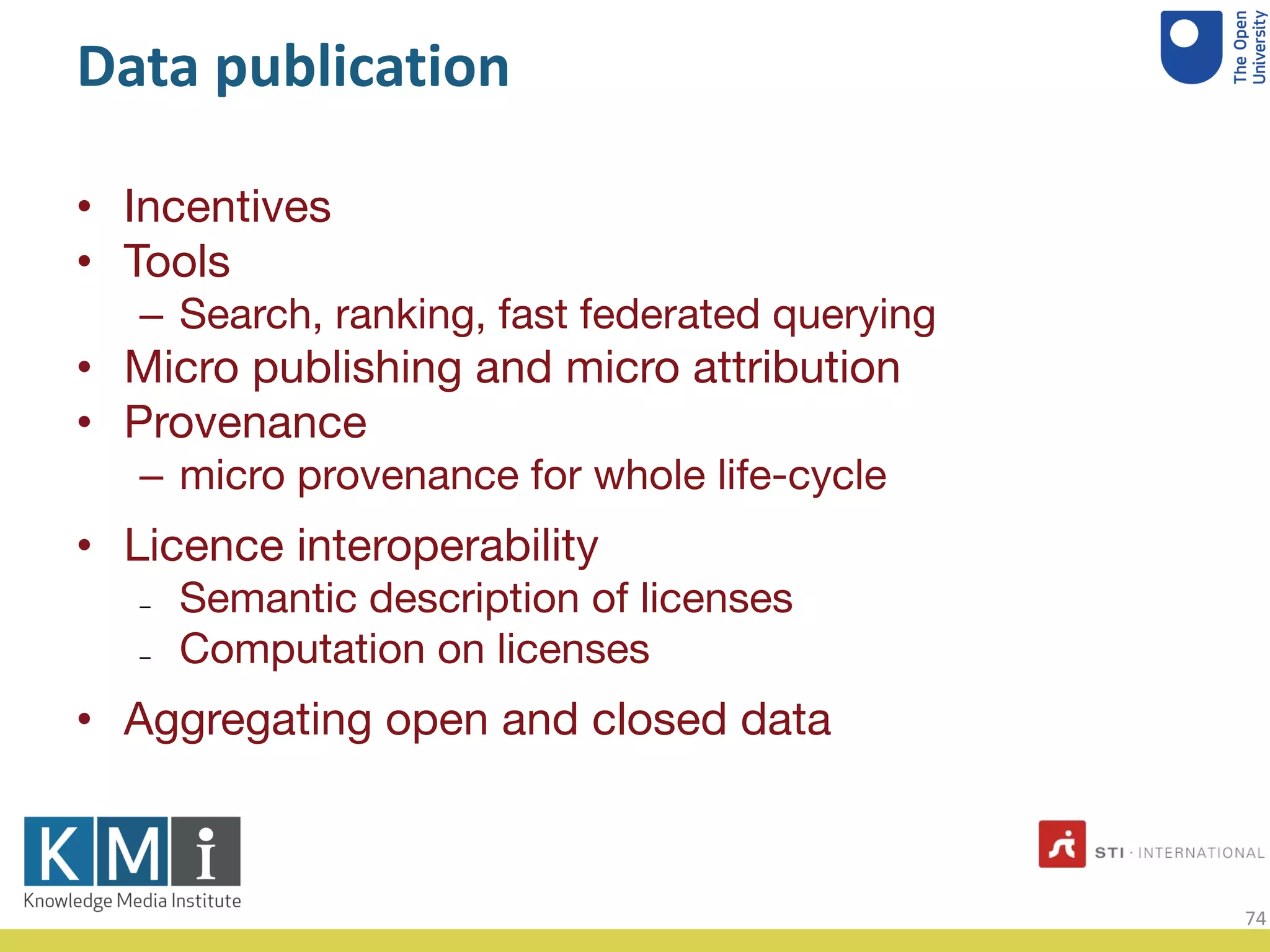 Data publication
• Incentives
• Tools
– Search, ranking, fast federated querying
• Micro publishing and micro attribution
• Provenance
– micro provenance for whole life-cycle
• Licence interoperability
– Semantic description of licenses
– Computation on licenses
• Aggregating open and closed data
74
 