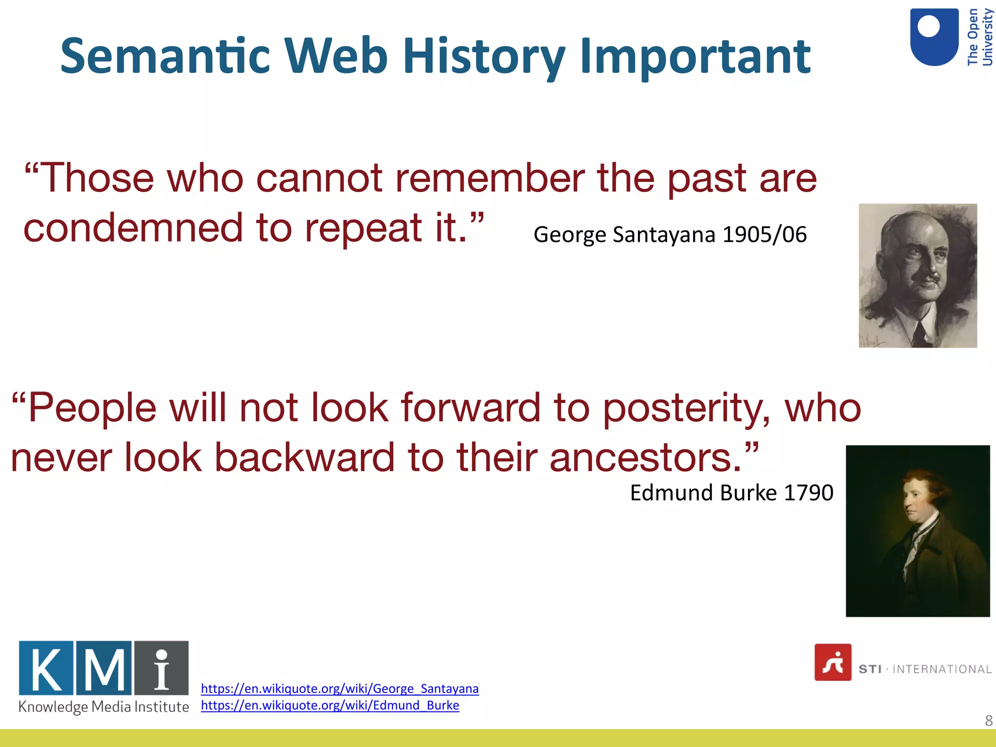 Seman&c Web History Important
“Those who cannot remember the past are
condemned to repeat it.” George Santayana 1905/06
https://en.wikiquote.org/wiki/George_Santayana
https://en.wikiquote.org/wiki/Edmund_Burke
Edmund Burke 1790
“People will not look forward to posterity, who
never look backward to their ancestors.”
8
 