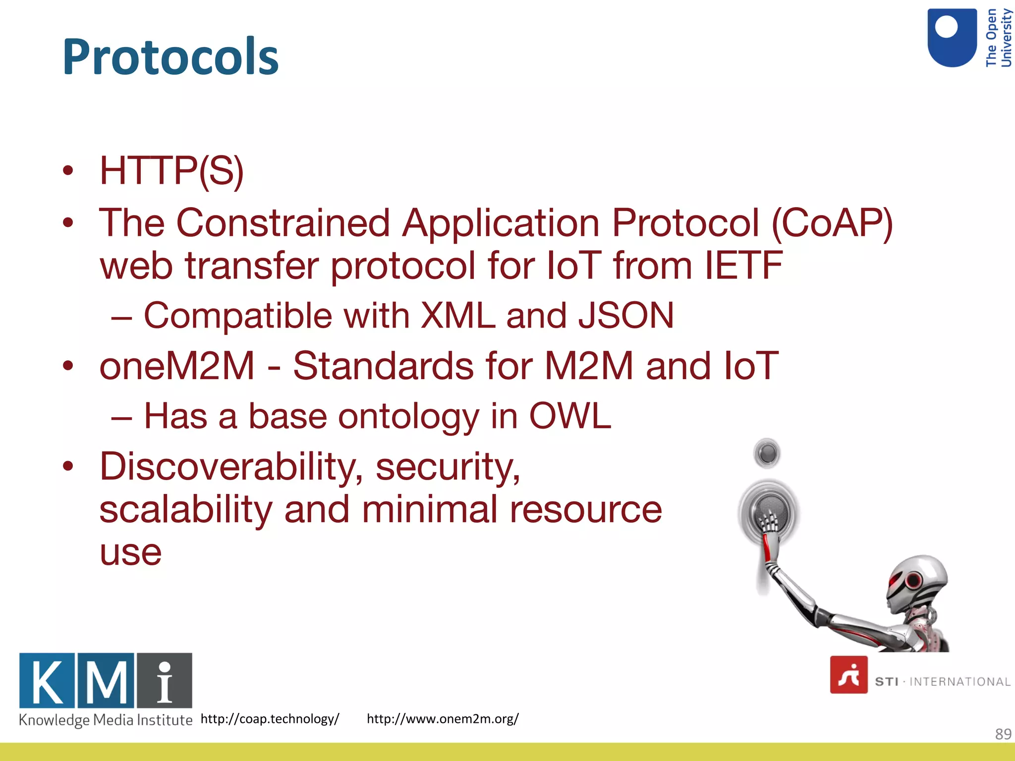 Protocols
• HTTP(S)
• The Constrained Application Protocol (CoAP)
web transfer protocol for IoT from IETF
– Compatible with XML and JSON
• oneM2M - Standards for M2M and IoT
– Has a base ontology in OWL
• Discoverability, security,
scalability and minimal resource
use
http://www.onem2m.org/http://coap.technology/
89
 