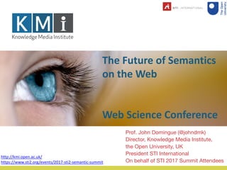The Future of Semantics
on the Web
Web Science Conference
Prof. John Domingue (@johndmk)
Director, Knowledge Media Institute,
the Open University, UK
President STI International
On behalf of STI 2017 Summit Attendees
http://kmi.open.ac.uk/
https://www.sti2.org/events/2017-sti2-semantic-summit
 