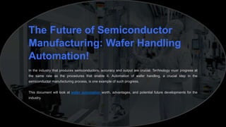 The Future of Semiconductor
Manufacturing: Wafer Handling
Automation!
In the industry that produces semiconductors, accuracy and output are crucial. Technology must progress at
the same rate as the procedures that enable it. Automation of wafer handling, a crucial step in the
semiconductor manufacturing process, is one example of such progress.
This document will look at wafer automation worth, advantages, and potential future developments for the
industry.
 