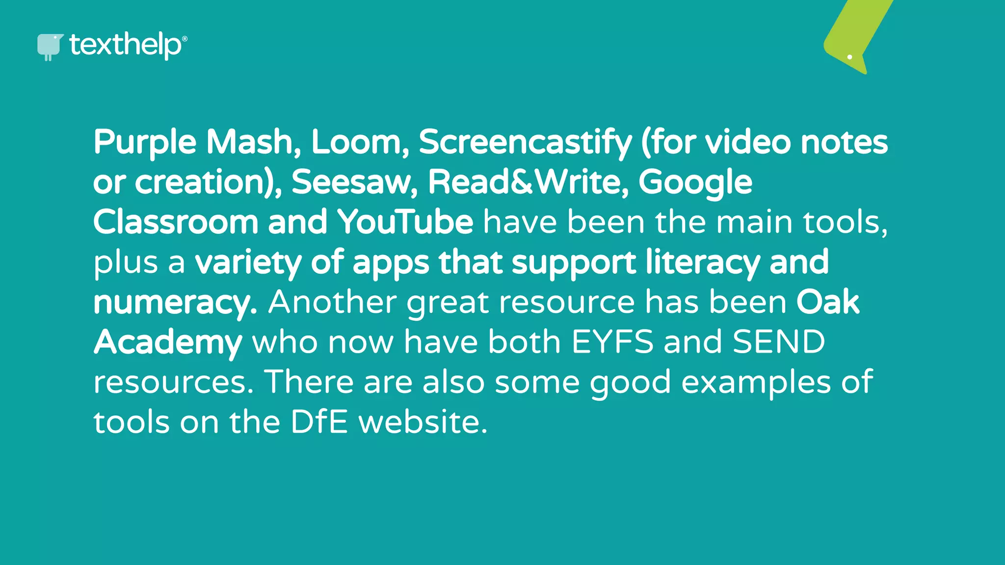 Purple Mash, Loom, Screencastify (for video notes
or creation), Seesaw, Read&Write, Google
Classroom and YouTube have been the main tools,
plus a variety of apps that support literacy and
numeracy. Another great resource has been Oak
Academy who now have both EYFS and SEND
resources. There are also some good examples of
tools on the DfE website.
 