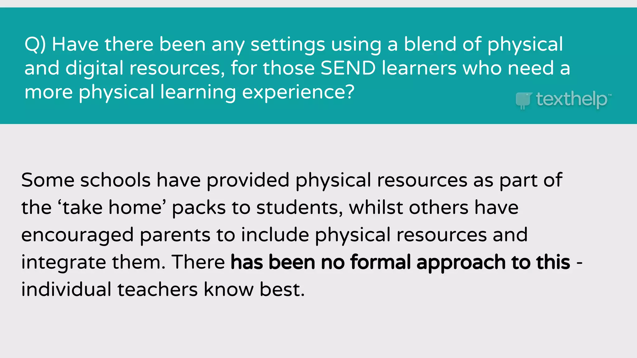 Q) Have there been any settings using a blend of physical
and digital resources, for those SEND learners who need a
more physical learning experience?
Some schools have provided physical resources as part of
the ‘take home’ packs to students, whilst others have
encouraged parents to include physical resources and
integrate them. There has been no formal approach to this -
individual teachers know best.
 