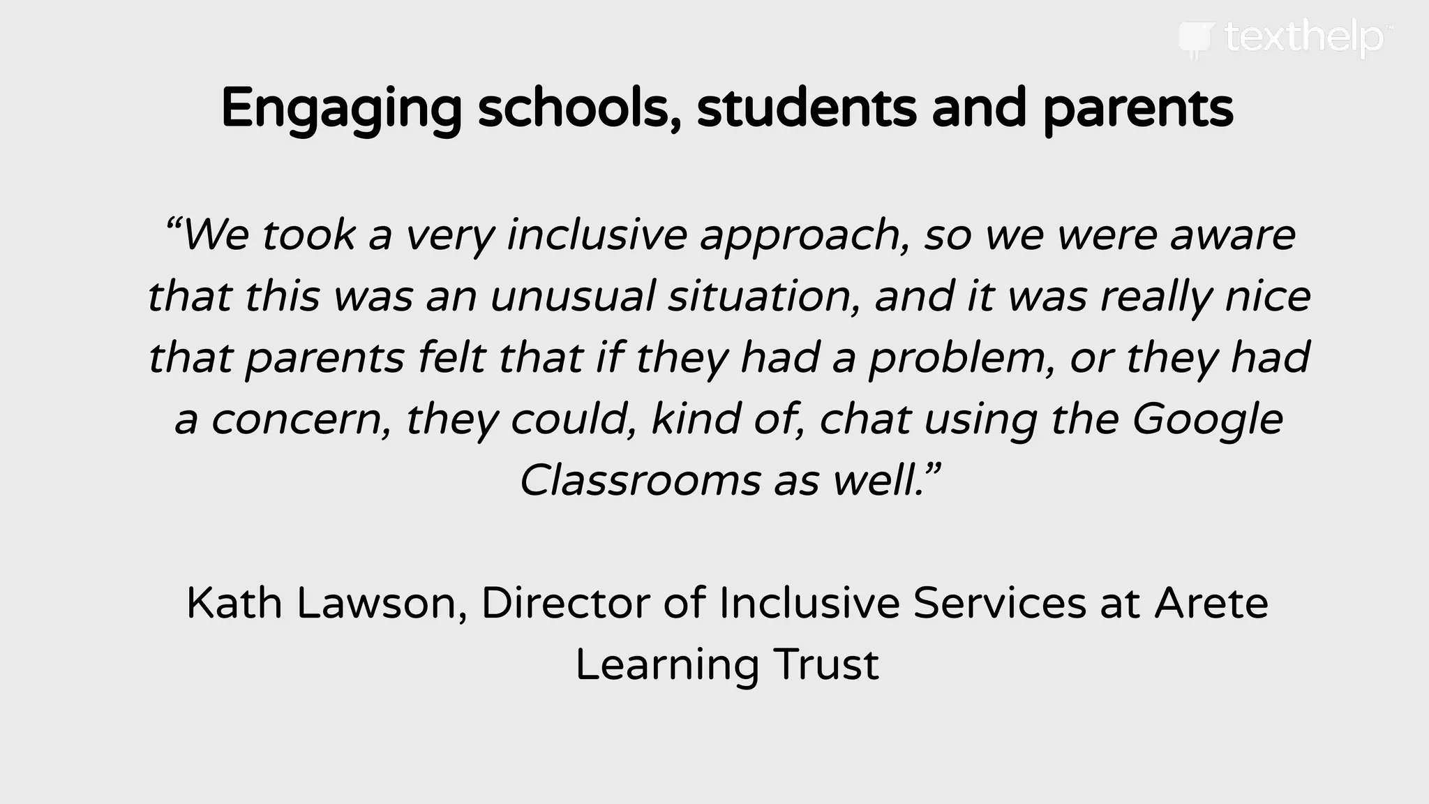 Engaging schools, students and parents
“We took a very inclusive approach, so we were aware
that this was an unusual situation, and it was really nice
that parents felt that if they had a problem, or they had
a concern, they could, kind of, chat using the Google
Classrooms as well.”
Kath Lawson, Director of Inclusive Services at Arete
Learning Trust
 